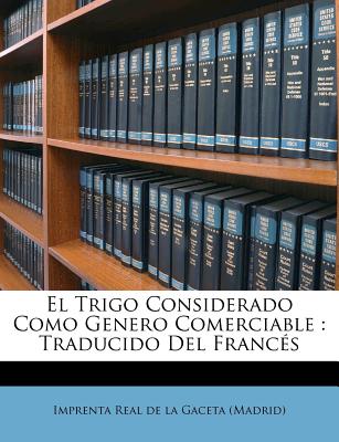 El Trigo Considerado Como Genero Comerciable: Traducido del Frances - Imprenta Real De La Gaceta (Madrid) (Creator)