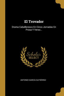 El Trovador: Drama Caballeresco En Cinco Jornadas En Prosa Y Verso... - Gutierrez, Antonio Garcia