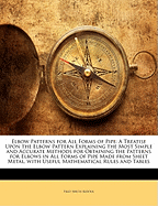 Elbow Patterns for All Forms of Pipe: A Treatise Upon the Elbow Pattern Explaining the Most Simple and Accurate Methods for Obtaining the Patterns for Elbows in All Forms of Pipe Made from Sheet Metal, with Useful Mathematical Rules and Tables