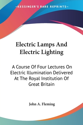Electric Lamps And Electric Lighting: A Course Of Four Lectures On Electric Illumination Delivered At The Royal Institution Of Great Britain - Fleming, John a