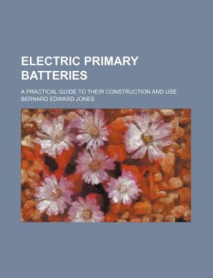 Electric Primary Batteries; A Practical Guide to Their Construction and Use - Jones, Bernard Edward