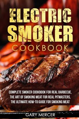 Electric Smoker Cookbook: Complete Smoker Cookbook For Real Barbecue, The Art Of Smoking Meat For Real Pitmasters, The Ultimate How-To Guide For Smoking Meat - Mercer, Gary