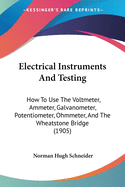 Electrical Instruments And Testing: How To Use The Voltmeter, Ammeter, Galvanometer, Potentiometer, Ohmmeter, And The Wheatstone Bridge (1905)