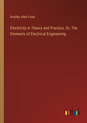Electricity in Theory and Practice. Or, The Elements of Electrical Engineering - Fiske, Bradley Allen