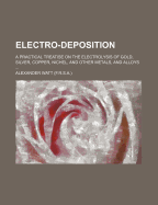 Electro-Deposition: A Practical Treatise on the Electrolysis of Gold, Silver, Copper, Nickel, and Other Metals, and Alloys, with Descriptions of Voltaic Batteries, Magneto and Dynamo-Electric Machines, Thermopiles, and of the Materials and Processes Used