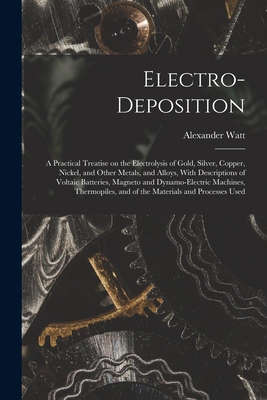 Electro-deposition: A Practical Treatise on the Electrolysis of Gold, Silver, Copper, Nickel, and Other Metals, and Alloys, With Descriptions of Voltaic Batteries, Magneto and Dynamo-electric Machines, Thermopiles, and of the Materials and Processes Used - Watt, Alexander
