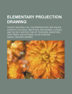 Elementary Projection Drawing: Theory and Practice. for Preparatory and Higher Scientific Schools, Industrial and Normal Classes; And the Self-Instruction of Teachers, Inventors, Draftsmen, and Artisans. in Six Divisions - Warren, Samuel Edward