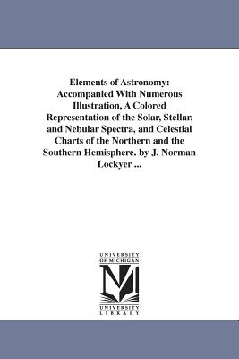 Elements of Astronomy: Accompanied With Numerous Illustration, A Colored Representation of the Solar, Stellar, and Nebular Spectra, and Celestial Charts of the Northern and the Southern Hemisphere. by J. Norman Lockyer ... - Lockyer, Joseph Norman, Sir