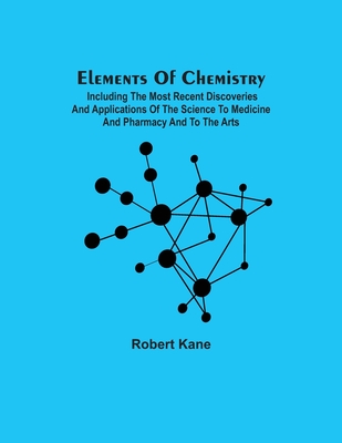 Elements Of Chemistry; Including The Most Recent Discoveries And Applications Of The Science To Medicine And Pharmacy And To The Arts - Kane, Robert