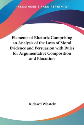 Elements of Rhetoric Comprising an Analysis of the Laws of Moral Evidence and Persuasion with Rules for Argumentative Composition and Elocution - Whately, Richard