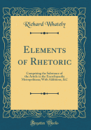 Elements of Rhetoric: Comprising the Substance of the Article in the Encyclopaedia Metropolitana; With Additions, &c (Classic Reprint)
