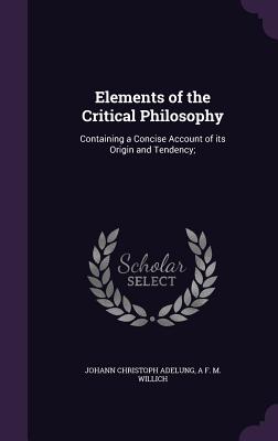 Elements of the Critical Philosophy: Containing a Concise Account of its Origin and Tendency; - Adelung, Johann Christoph, and Willich, A F M