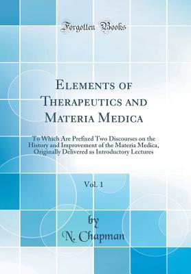 Elements of Therapeutics and Materia Medica, Vol. 1: To Which Are Prefixed Two Discourses on the History and Improvement of the Materia Medica, Originally Delivered as Introductory Lectures (Classic Reprint) - Chapman, N