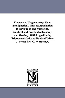 Elements of Trigonometry, Plane and Spherical, With Its Application to Navigation and Surveying, Nautical and Practical Astronomy and Geodesy, With Logarithmic, Trigonometrical, and Nautical Tables ... by the Rev. C. W. Hackley. - Hackley, Charles William