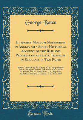 Elenchus Motuum Nuperorum in Anglia, or a Short Historical Account of the Rise and Progress of the Late Troubles in England, in Two Parts: Motus Compositi, or the History of the Composing the Affairs of England by the Restauration of K. Charles the Second - Bates, George