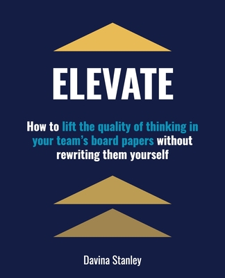 Elevate: How to Lift the Quality of Thinking in Your Team's Board Papers without Rewriting Them Yourself - Stanley, Davina