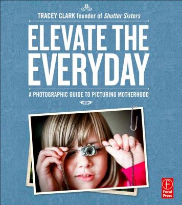 Elevate the Everyday: A Photographic Guide to Picturing Motherhood - Clark, Tracey