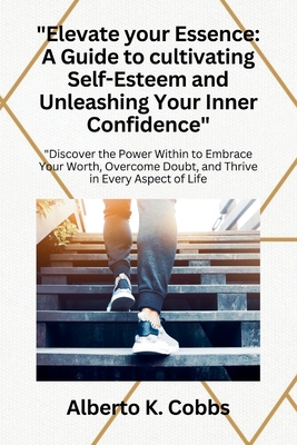 "Elevate Your Essence: A Guide to Cultivating Self-Esteem and Unleashing Your Inner Confidence" "Discover the Power Within to Embrace Your Worth, Overcome Doubt, and Thrive in Every Aspect of Life" - Cobbs, Alberto K