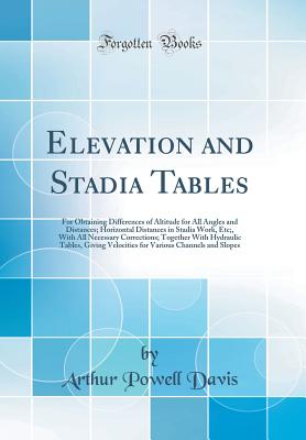 Elevation and Stadia Tables: For Obtaining Differences of Altitude for All Angles and Distances; Horizontal Distances in Stadia Work, Etc;, with All Necessary Corrections; Together with Hydraulic Tables, Giving Velocities for Various Channels and Slopes - Davis, Arthur Powell