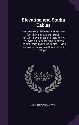 Elevation and Stadia Tables: For Obtaining Differences of Altitude for All Angles and Distances; Horizontal Distances in Stadia Work, Etc., With All Necessary Corrections. Together With Hydraulic Tables, Giving Velocities for Various Channels and Slopes - Davis, Arthur Powell