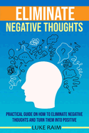Eliminate Negative Thoughts: Practical Guide on How to Eliminate Negative Thoughts and Turn Them into Positive