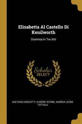 Elisabetta Al Castello Di Kenilworth: Dramma in Tre Atti - Donizetti, Gaetano, and Scribe, Eug?ne, and Tottola, Andrea Leone