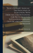 "Elocutionary Manual." The Principles of Elocution, With Exercises and Notations, for Pronunciation, Intonation, Emphasis, Gesture and Emotional Expression