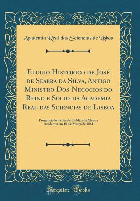 Elogio Historico de Jos? de Seabra Da Silva, Antigo Ministro DOS Negocios Do Reino E Socio Da Academia Real Das Sciencias de Lisboa: Pronunciado Na Sess?o Publica Da Mesma Academia Em 10 de Mar?o de 1861 (Classic Reprint) - Lisboa, Academia Real Das Sciencias De