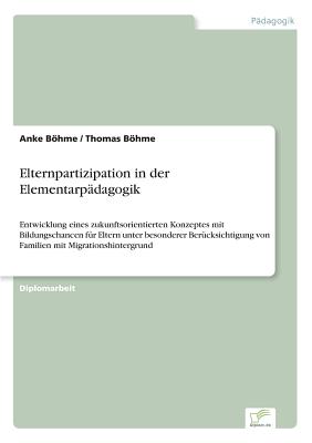 Elternpartizipation in der Elementarp?dagogik: Entwicklung eines zukunftsorientierten Konzeptes mit Bildungschancen f?r Eltern unter besonderer Ber?cksichtigung von Familien mit Migrationshintergrund - Bhme, Anke, and Bhme, Thomas