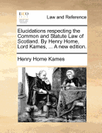 Elucidations Respecting the Common and Statute Law of Scotland. by Henry Home, Lord Kames, ... a New Edition