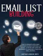 Email List Building: How To Generate Leads. Many Strategies To Grow Your Email List Quickly - A Step by Step Guide For Beginners To Launching a Successful Small Business