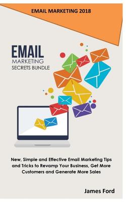 Email Marketing 2018: Email Marketing Secrets Bundle: New, Simple and Effective Email Marketing Tips and Tricks to Revamp Your Business, Get More Customers and Generate More Sales - Ford, James