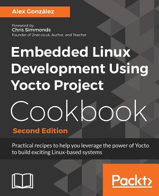 Embedded Linux Development Using Yocto Project Cookbook: Practical recipes to help you leverage the power of Yocto to build exciting Linux-based systems, 2nd Edition - Gonzalez, Alex