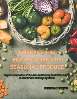 Embrace the Enchantment of Seasonal Produce: Explore a Collection of Two Hundred Seventy Irresistible Recipes to Elevate Your Culinary Experience - Rodriguez, Patricia Z