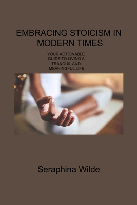 Embracing Stoicism in Modern Times: Your Actionable Guide to Living a Tranquil and Meaningful Life - Wilde, Seraphina