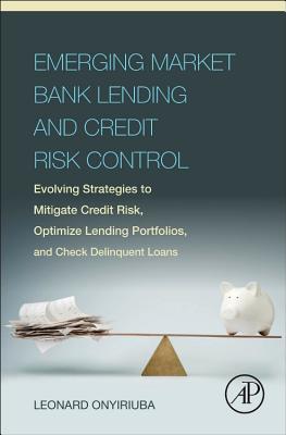 Emerging Market Bank Lending and Credit Risk Control: Evolving Strategies to Mitigate Credit Risk, Optimize Lending Portfolios, and Check Delinquent Loans - Onyiriuba, Leonard