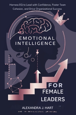 Emotional Intelligence for Female Leaders: Harness EQ to Lead with Confidence, Foster Team Cohesion, and Drive Organizational Success - Hart, Alexandra J