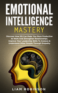 Emotional Intelligence Mastery: Discover How EQ Can Make You More Productive At Work And Strengthen Relationships. Improve Your Leadership Skills To Analyze & Understand Other People Through Empathy