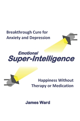 Emotional Super-Intelligence: Breakthrough Cure for Anxiety and Depression; Happiness Without Therapy or Medication - Ward, James