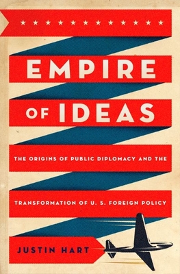 Empire of Ideas: The Origins of Public Diplomacy and the Transformation of U. S. Foreign Policy - Hart, Justin