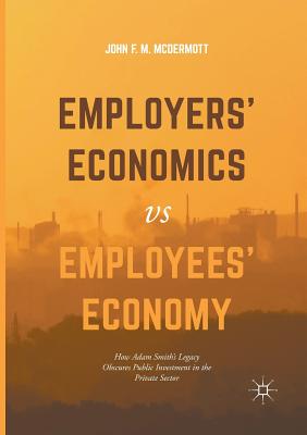 Employers' Economics Versus Employees' Economy: How Adam Smith's Legacy Obscures Public Investment in the Private Sector - McDermott, John F M