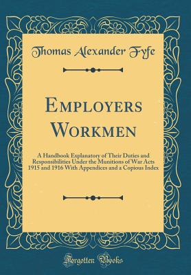 Employers Workmen: A Handbook Explanatory of Their Duties and Responsibilities Under the Munitions of War Acts 1915 and 1916 with Appendices and a Copious Index (Classic Reprint) - Fyfe, Thomas Alexander