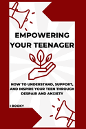 Empowering Your Teenager: How to Understand, Support, and Inspire Your Teen Through Despair and Anxiety