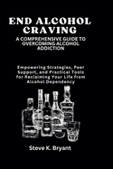End Alcohol Craving: A COMPREHENSIVE GUIDE TO OVERCOMING ALCOHOL ADDICTION: Empowering Strategies, Peer Support, and Practical Tools for Reclaiming Your Life from Alcohol Dependency