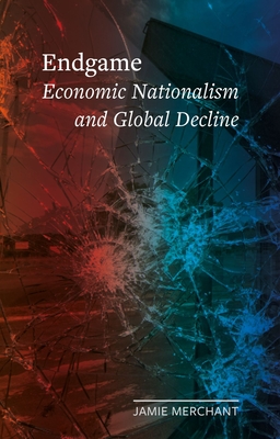 Endgame: Economic Nationalism and Global Decline - Merchant, Jamie