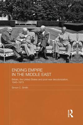 Ending Empire in the Middle East: Britain, the United States and Post-war Decolonization, 1945-1973 - Smith, Simon C.