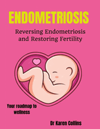 Endometriosis: REVERSING ENDOMETRIOSIS AND RESTORING FERTILITY: Your complete roadmap to wellness