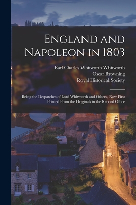 England and Napoleon in 1803: Being the Despatches of Lord Whitworth and Others, Now First Printed From the Originals in the Record Office - Whitworth, Charles Whitworth Earl (Creator), and Browning, Oscar 1837-1923, and Royal Historical Society (Great Brita (Creator)