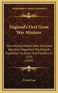 England's First Great War Minister: How Wolsey Made a New Army and Navy and Organized the English Expedition to Artois and Flanders in 1513, and How Things Which Happened Then May Inspire and Guide Us Now in 1916