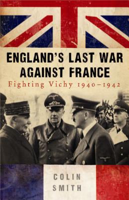 England's Last War Against France: Fighting Vichy, 1940-1942 - Smith, Colin, Professor